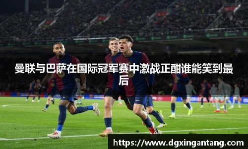 beats365曼联与巴萨在国际冠军赛中激战正酣谁能笑到最后